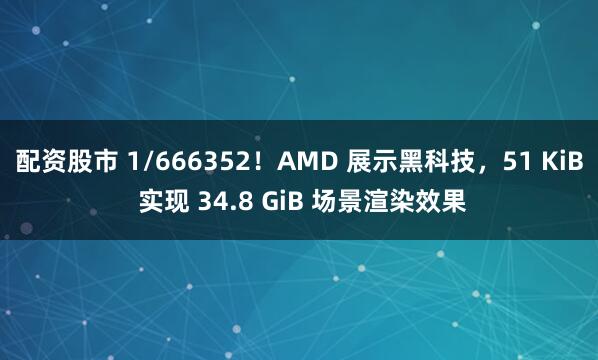 配资股市 1/666352！AMD 展示黑科技，51 KiB 实现 34.8 GiB 场景渲染效果