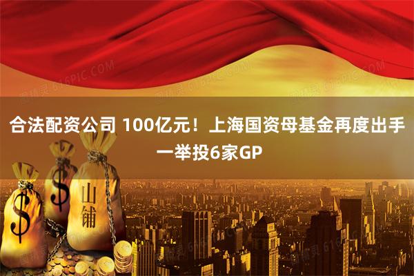 合法配资公司 100亿元！上海国资母基金再度出手 一举投6家GP
