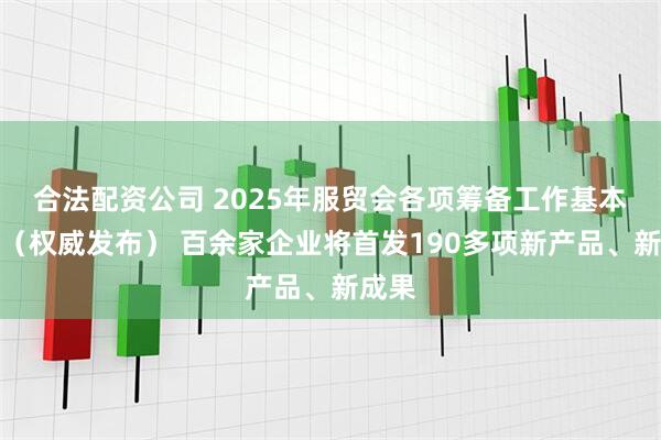 合法配资公司 2025年服贸会各项筹备工作基本就绪（权威发布） 百余家企业将首发190多项新产品、新成果