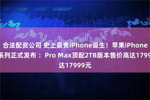 合法配资公司 史上最贵iPhone诞生！苹果iPhone 17系列正式发布 ：Pro Max顶配2TB版本售价高达17999元