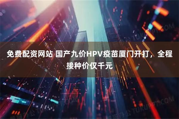 免费配资网站 国产九价HPV疫苗厦门开打，全程接种价仅千元