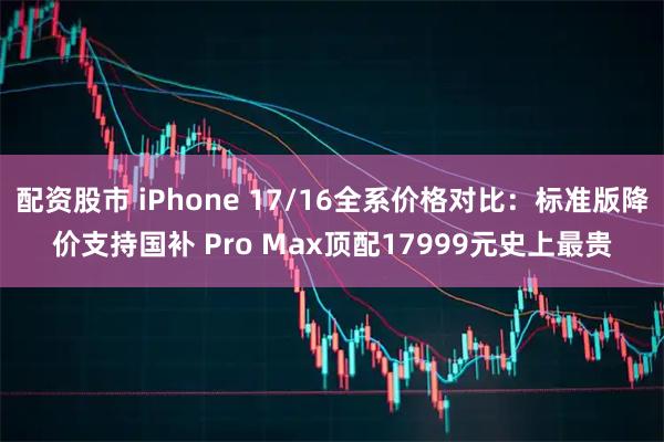 配资股市 iPhone 17/16全系价格对比：标准版降价支持国补 Pro Max顶配17999元史上最贵