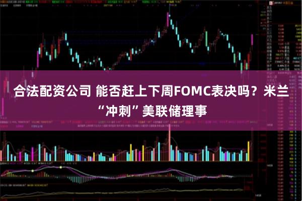 合法配资公司 能否赶上下周FOMC表决吗？米兰“冲刺”美联储理事