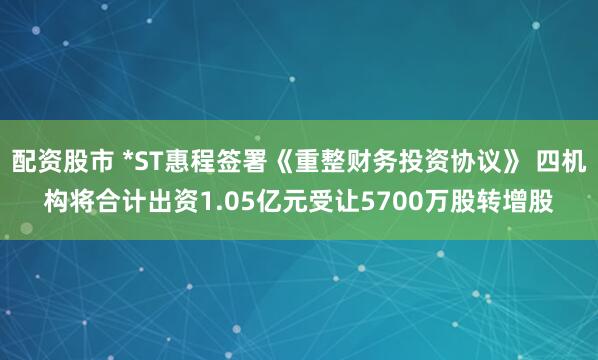配资股市 *ST惠程签署《重整财务投资协议》 四机构将合计出资1.05亿元受让5700万股转增股
