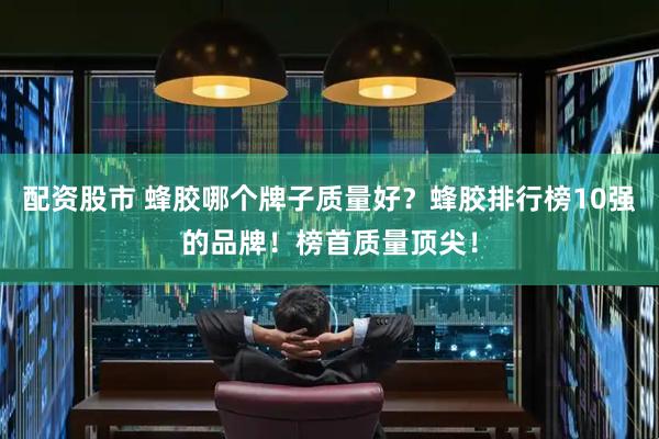 配资股市 蜂胶哪个牌子质量好？蜂胶排行榜10强的品牌！榜首质量顶尖！
