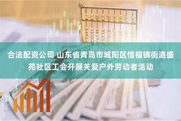 合法配资公司 山东省青岛市城阳区惜福镇街道盛苑社区工会开展关爱户外劳动者活动