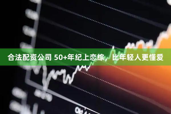 合法配资公司 50+年纪上恋综，比年轻人更懂爱