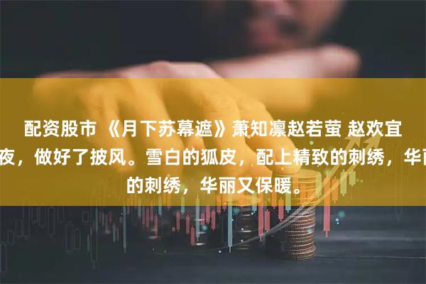 配资股市 《月下苏幕遮》萧知凛赵若萤 赵欢宜花了一整夜，做好了披风。雪白的狐皮，配上精致的刺绣，华丽又保暖。