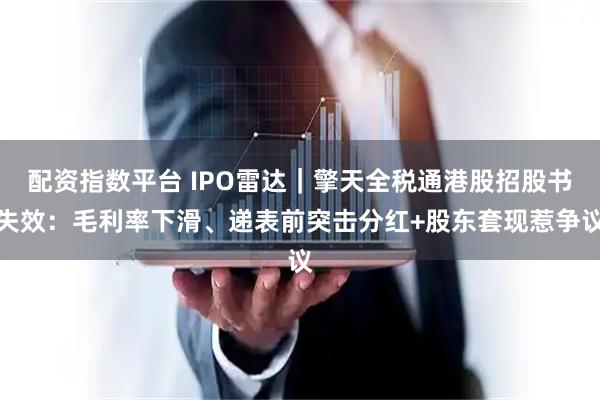 配资指数平台 IPO雷达｜擎天全税通港股招股书失效：毛利率下滑、递表前突击分红+股东套现惹争议