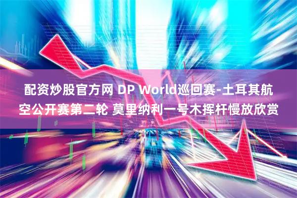 配资炒股官方网 DP World巡回赛-土耳其航空公开赛第二轮 莫里纳利一号木挥杆慢放欣赏