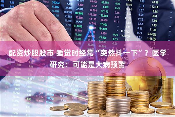 配资炒股股市 睡觉时经常“突然抖一下”？医学研究：可能是大病预警