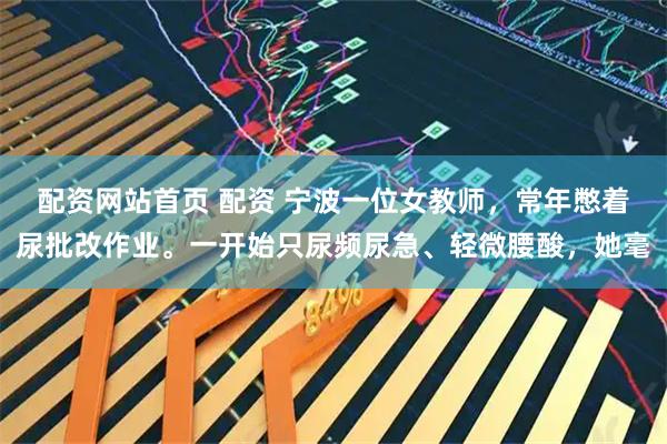 配资网站首页 配资 宁波一位女教师，常年憋着尿批改作业。一开始只尿频尿急、轻微腰酸，她毫