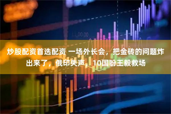 炒股配资首选配资 一场外长会，把金砖的问题炸出来了，俄印失声，10国盼王毅救场
