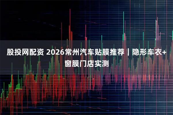 股投网配资 2026常州汽车贴膜推荐｜隐形车衣+窗膜门店实测