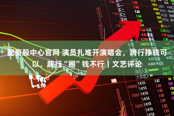配资股中心官网 演员扎堆开演唱会，跨行挣钱可以，跨行“圈”钱不行｜文艺评论