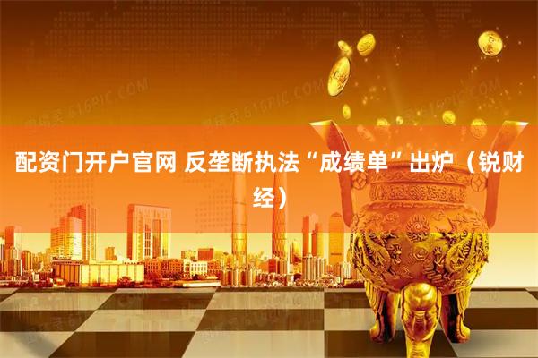 配资门开户官网 反垄断执法“成绩单”出炉（锐财经）