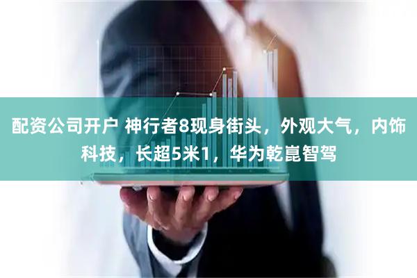 配资公司开户 神行者8现身街头，外观大气，内饰科技，长超5米1，华为乾崑智驾