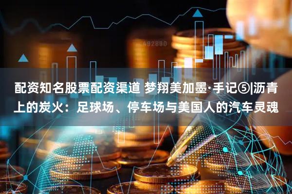 配资知名股票配资渠道 梦翔美加墨·手记⑤|沥青上的炭火：足球场、停车场与美国人的汽车灵魂